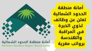 وظائف أمانة الحدود الشمالية لذوي الخبرة في المراقبة والهندسة برواتب مغرية