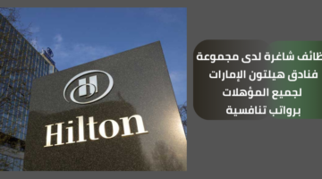 فرص عمل شاغرة لدى مجموعة فنادق هيلتون الإمارات لجميع المؤهلات
